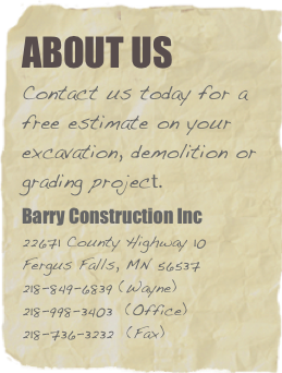 about us
Contact us today for a free estimate on your excavation, demolition or grading project.
Barry Construction Inc 22671 County Highway 10 Fergus Falls, MN 56537 218-849-6839 (Wayne) 218-998-3403  (Office) 218-736-3232  (Fax)